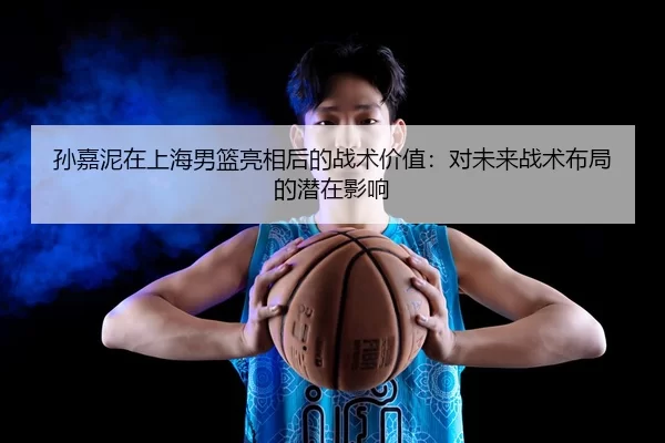 孙嘉泥在上海男篮亮相后的战术价值：对未来战术布局的潜在影响