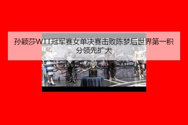 孙颖莎WTT冠军赛女单决赛击败陈梦后世界第一积分领先扩大